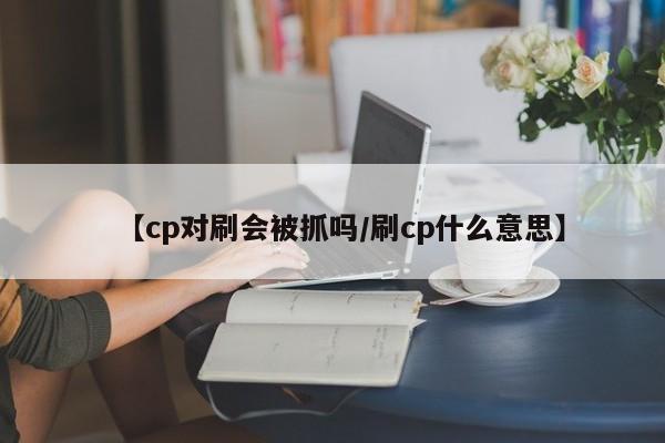 【cp对刷会被抓吗/刷cp什么意思】