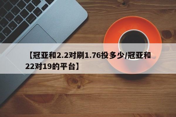 【冠亚和2.2对刷1.76投多少/冠亚和22对19的平台】