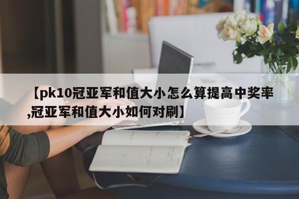 【pk10冠亚军和值大小怎么算提高中奖率,冠亚军和值大小如何对刷】