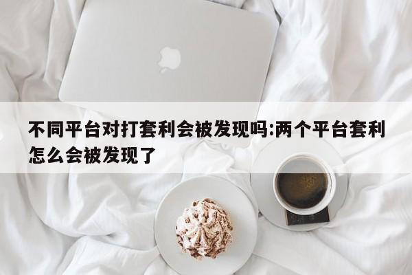 不同平台对打套利会被发现吗:两个平台套利怎么会被发现了