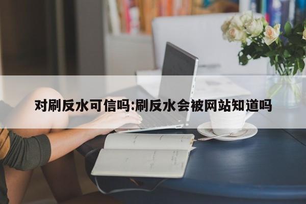 对刷反水可信吗:刷反水会被网站知道吗