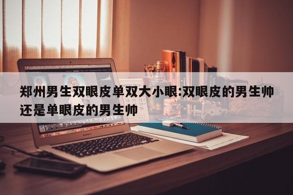 郑州男生双眼皮单双大小眼:双眼皮的男生帅还是单眼皮的男生帅